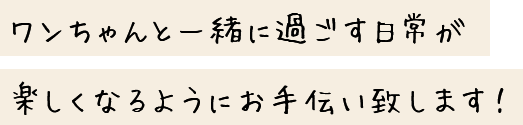 ワンちゃんと一緒に過ごす日常が楽しくなるようにお手伝い致します！