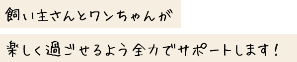 飼い主さんとワンちゃんが楽しく過ごせるよう全力でサポートします！